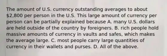 The amount of U.S. currency outstanding averages to about​ 2,800 per person in the U.S. This large amount of currency per person can be partially explained because A. many U.S. dollars are held outside of the country by foreigners. B. rich people hold massive amounts of currency in vaults and​ safes, which makes the average large. C. most people carry large quantities of currency in their wallets and purses. D. All of the above.