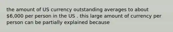 the amount of US currency outstanding averages to about 6,000 per person in the US . this large amount of currency per person can be partially explained because