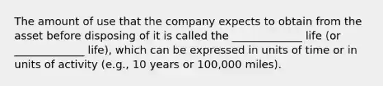 The amount of use that the company expects to obtain from the asset before disposing of it is called the _____________ life (or _____________ life), which can be expressed in units of time or in units of activity (e.g., 10 years or 100,000 miles).