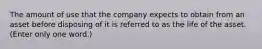 The amount of use that the company expects to obtain from an asset before disposing of it is referred to as the life of the asset. (Enter only one word.)