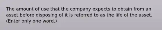 The amount of use that the company expects to obtain from an asset before disposing of it is referred to as the life of the asset. (Enter only one word.)