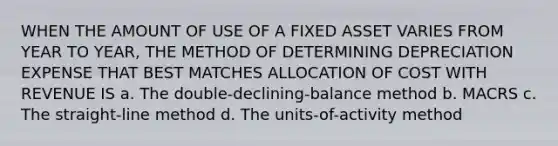 WHEN THE AMOUNT OF USE OF A FIXED ASSET VARIES FROM YEAR TO YEAR, THE METHOD OF DETERMINING DEPRECIATION EXPENSE THAT BEST MATCHES ALLOCATION OF COST WITH REVENUE IS a. The double-declining-balance method b. MACRS c. The straight-line method d. The units-of-activity method