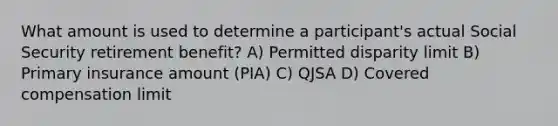 What amount is used to determine a participant's actual Social Security retirement benefit? A) Permitted disparity limit B) Primary insurance amount (PIA) C) QJSA D) Covered compensation limit