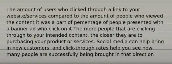 The amount of users who clicked through a link to your website/services compared to the amount of people who viewed the content it was a part of percentage of people presented with a banner ad who click on it The more people that are clicking through to your intended content, the closer they are to purchasing your product or services. Social media can help bring in new customers, and click-through rates help you see how many people are successfully being brought in that direction