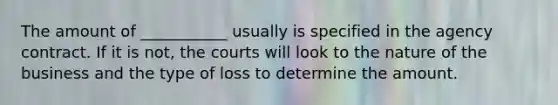 The amount of ___________ usually is specified in the agency contract. If it is not, the courts will look to the nature of the business and the type of loss to determine the amount.