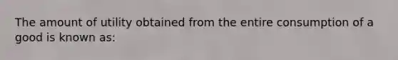 The amount of utility obtained from the entire consumption of a good is known as: