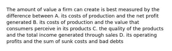 The amount of value a firm can create is best measured by the difference between A. its costs of production and the net profit generated B. its costs of production and the value that consumers perceive in its products C. the quality of the products and the total income generated through sales D. its operating profits and the sum of sunk costs and bad debts