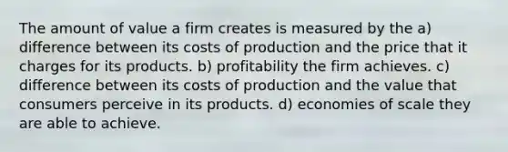 The amount of value a firm creates is measured by the a) difference between its costs of production and the price that it charges for its products. b) profitability the firm achieves. c) difference between its costs of production and the value that consumers perceive in its products. d) economies of scale they are able to achieve.