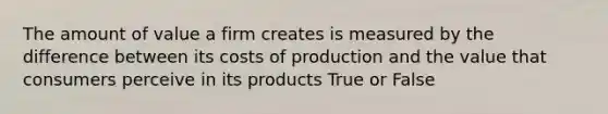 The amount of value a firm creates is measured by the difference between its costs of production and the value that consumers perceive in its products True or False