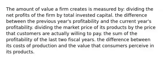 The amount of value a firm creates is measured by: dividing the net profits of the firm by total invested capital. the difference between the previous year's profitability and the current year's profitability. dividing the market price of its products by the price that customers are actually willing to pay. the sum of the profitability of the last two fiscal years. the difference between its costs of production and the value that consumers perceive in its products.