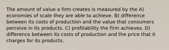 The amount of value a firm creates is measured by the A) economies of scale they are able to achieve. B) difference between its costs of production and the value that consumers perceive in its products. C) profitability the firm achieves. D) difference between its costs of production and the price that it charges for its products.