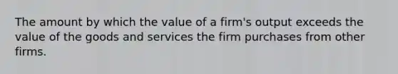 The amount by which the value of a firm's output exceeds the value of the goods and services the firm purchases from other firms.