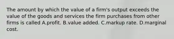 The amount by which the value of a firm's output exceeds the value of the goods and services the firm purchases from other firms is called A.profit. B.value added. C.markup rate. D.marginal cost.