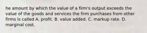 he amount by which the value of a firm's output exceeds the value of the goods and services the firm purchases from other firms is called A. profit. B. value added. C. markup rate. D. marginal cost.