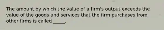 The amount by which the value of a firm's output exceeds the value of the goods and services that the firm purchases from other firms is called _____.