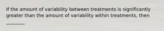 If the amount of variability between treatments is significantly greater than the amount of variability within treatments, then ________