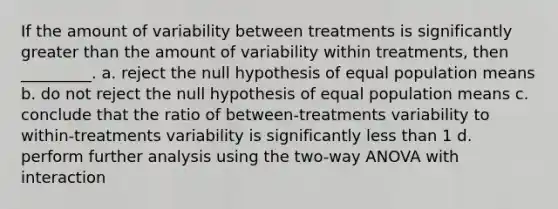 If the amount of variability between treatments is significantly greater than the amount of variability within treatments, then _________. a. reject the null hypothesis of equal population means b. do not reject the null hypothesis of equal population means c. conclude that the ratio of between-treatments variability to within-treatments variability is significantly less than 1 d. perform further analysis using the two-way ANOVA with interaction