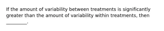 If the amount of variability between treatments is significantly greater than the amount of variability within treatments, then _________.