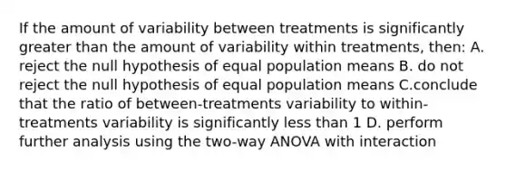 If the amount of variability between treatments is significantly <a href='https://www.questionai.com/knowledge/ktgHnBD4o3-greater-than' class='anchor-knowledge'>greater than</a> the amount of variability within treatments, then: A. reject the null hypothesis of equal population means B. do not reject the null hypothesis of equal population means C.conclude that the ratio of between-treatments variability to within-treatments variability is significantly <a href='https://www.questionai.com/knowledge/k7BtlYpAMX-less-than' class='anchor-knowledge'>less than</a> 1 D. perform further analysis using the two-way ANOVA with interaction