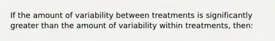 If the amount of variability between treatments is significantly greater than the amount of variability within treatments, then: