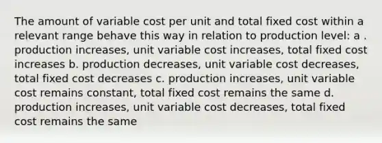 The amount of variable cost per unit and total fixed cost within a relevant range behave this way in relation to production level: a . production increases, unit variable cost increases, total fixed cost increases b. production decreases, unit variable cost decreases, total fixed cost decreases c. production increases, unit variable cost remains constant, total fixed cost remains the same d. production increases, unit variable cost decreases, total fixed cost remains the same