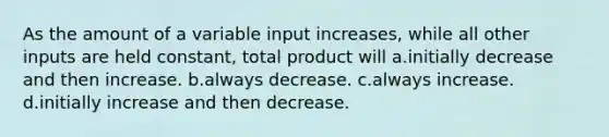 As the amount of a variable input increases, while all other inputs are held constant, total product will a.initially decrease and then increase. b.always decrease. c.always increase. d.initially increase and then decrease.