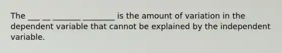 The ___ __ _______ ________ is the amount of variation in the dependent variable that cannot be explained by the independent variable.