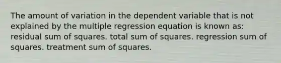 The amount of variation in the dependent variable that is not explained by the multiple regression equation is known as: residual <a href='https://www.questionai.com/knowledge/k1Z9hdLZpo-sum-of-squares' class='anchor-knowledge'>sum of squares</a>. total sum of squares. regression sum of squares. treatment sum of squares.