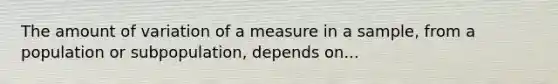 The amount of variation of a measure in a sample, from a population or subpopulation, depends on...