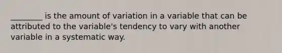 ________ is the amount of variation in a variable that can be attributed to the variable's tendency to vary with another variable in a systematic way.