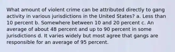 What amount of violent crime can be attributed directly to gang activity in various jurisdictions in the United States? a. Less than 10 percent b. Somewhere between 10 and 20 percent c. An average of about 48 percent and up to 90 percent in some jurisdictions d. It varies widely but most agree that gangs are responsible for an average of 95 percent.