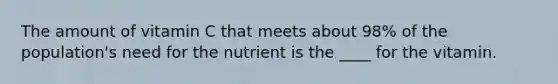 The amount of vitamin C that meets about 98% of the population's need for the nutrient is the ____ for the vitamin.