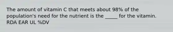 The amount of vitamin C that meets about 98% of the population's need for the nutrient is the _____ for the vitamin. RDA EAR UL %DV