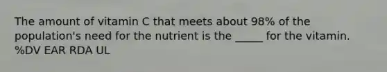 The amount of vitamin C that meets about 98% of the population's need for the nutrient is the _____ for the vitamin. %DV EAR RDA UL