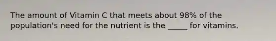 The amount of Vitamin C that meets about 98% of the population's need for the nutrient is the _____ for vitamins.