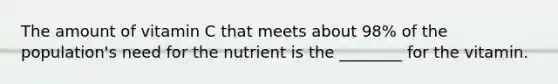 The amount of vitamin C that meets about 98% of the population's need for the nutrient is the ________ for the vitamin.