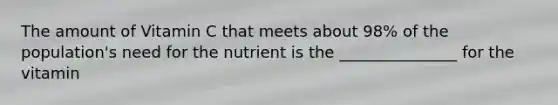 The amount of Vitamin C that meets about 98% of the population's need for the nutrient is the _______________ for the vitamin