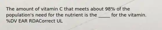 The amount of vitamin C that meets about 98% of the population's need for the nutrient is the _____ for the vitamin. %DV EAR RDACorrect UL