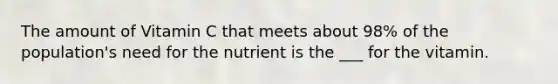 The amount of Vitamin C that meets about 98% of the population's need for the nutrient is the ___ for the vitamin.