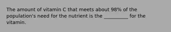 The amount of vitamin C that meets about 98% of the population's need for the nutrient is the __________ for the vitamin.