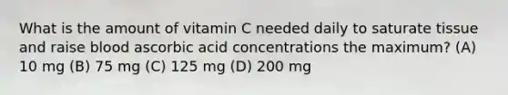 What is the amount of vitamin C needed daily to saturate tissue and raise blood ascorbic acid concentrations the maximum? (A) 10 mg (B) 75 mg (C) 125 mg (D) 200 mg