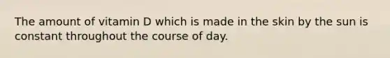 The amount of vitamin D which is made in the skin by the sun is constant throughout the course of day.