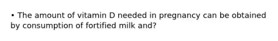 • The amount of vitamin D needed in pregnancy can be obtained by consumption of fortified milk and?