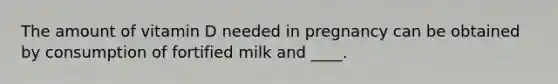 The amount of vitamin D needed in pregnancy can be obtained by consumption of fortified milk and ____.​