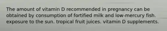 The amount of vitamin D recommended in pregnancy can be obtained by consumption of fortified milk and low-mercury fish. exposure to the sun. tropical fruit juices. vitamin D supplements.