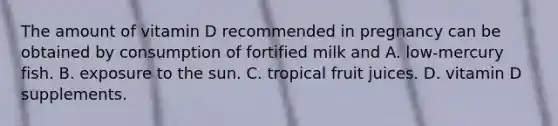 The amount of vitamin D recommended in pregnancy can be obtained by consumption of fortified milk and A. low-mercury fish. B. exposure to the sun. C. tropical fruit juices. D. vitamin D supplements.