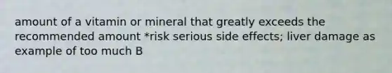 amount of a vitamin or mineral that greatly exceeds the recommended amount *risk serious side effects; liver damage as example of too much B