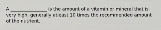 A ________________ is the amount of a vitamin or mineral that is very high, generally atleast 10 times the recommended amount of the nutrient.