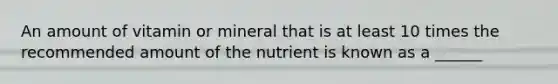 An amount of vitamin or mineral that is at least 10 times the recommended amount of the nutrient is known as a ______