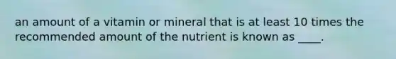 an amount of a vitamin or mineral that is at least 10 times the recommended amount of the nutrient is known as ____.